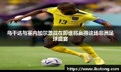 乌干达与塞内加尔激战在即谁将赢得这场非洲足球盛宴